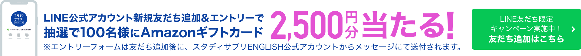 スタディサプリ LINE公式アカウント友だち追加&エントリーで抽選で100名様にAmazonギフトカード 25,00円分当たる！ ※エントリーフォームは友だち追加後に、スタディサプリENGLISH公式アカウントからメッセージにて送付されます。 LINE友だち限定キャンペーン実施中！ 友だち追加はこちら