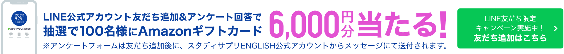 スタディサプリ LINE公式アカウント友だち追加&アンケート回答で抽選で100名様にAmazonギフトカード 6,000円分当たる ※アンケートフォームは友だち追加後に、スタディサプリENGLISH公式アカウントからメッセージにて送付されます。 LINE友だち限定キャンペーン実施中！ 友だち追加はこちら